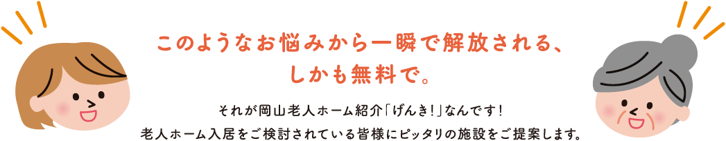 このようなお悩みから一瞬で解放される、しかも無料で。 それが岡山老人ホーム紹介「げんき!」なんです!老人ホーム入居をご検討されている皆様にピッタリの施設をご提案します。