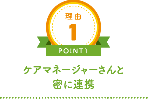 理由1 POINT1 ケアマネージャーさんと密に連携