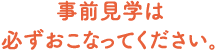 事前見学は必ずおこなってください。